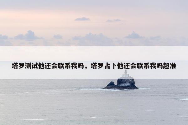 塔罗测试他还会联系我吗，塔罗占卜他还会联系我吗超准