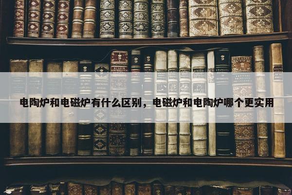 电陶炉和电磁炉有什么区别，电磁炉和电陶炉哪个更实用