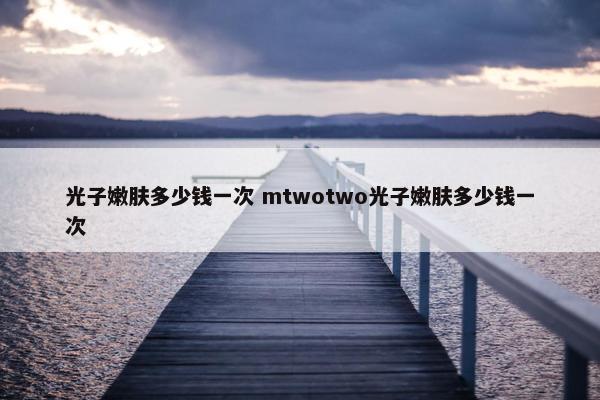 光子嫩肤多少钱一次 mtwotwo光子嫩肤多少钱一次