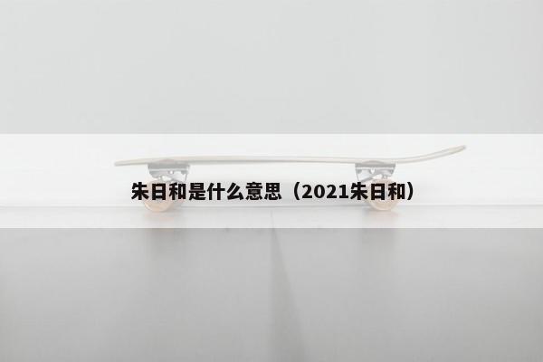 朱日和是什么意思（2021朱日和）