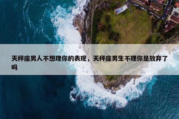 天秤座男人不想理你的表现，天秤座男生不理你是放弃了吗