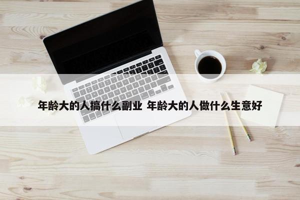 年龄大的人搞什么副业 年龄大的人做什么生意好