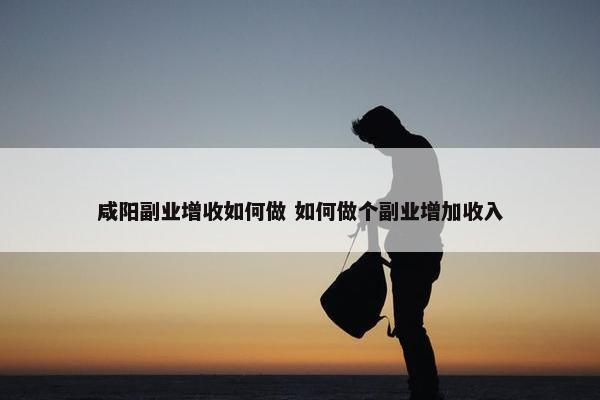 咸阳副业增收如何做 如何做个副业增加收入