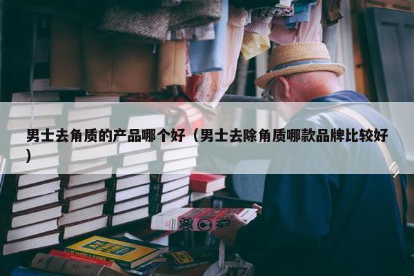 男士去角质的产品哪个好（男士去除角质哪款品牌比较好）