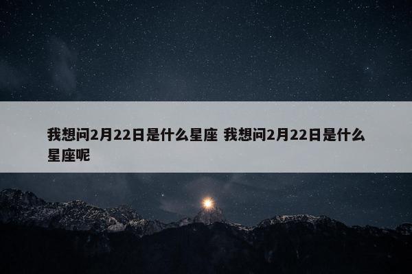 我想问2月22日是什么星座 我想问2月22日是什么星座呢