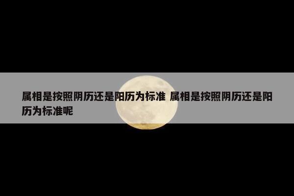 属相是按照阴历还是阳历为标准 属相是按照阴历还是阳历为标准呢