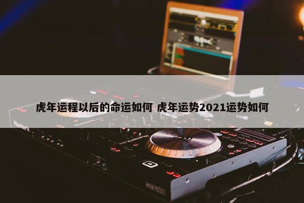 虎年运程以后的命运如何 虎年运势2021运势如何