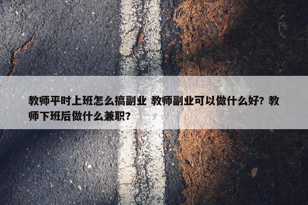 教师平时上班怎么搞副业 教师副业可以做什么好? 教师下班后做什么兼职?