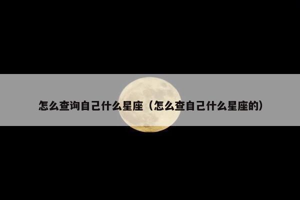 怎么查询自己什么星座（怎么查自己什么星座的）