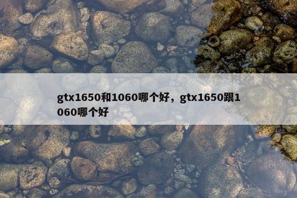 gtx1650和1060哪个好，gtx1650跟1060哪个好