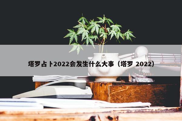 塔罗占卜2022会发生什么大事（塔罗 2022）