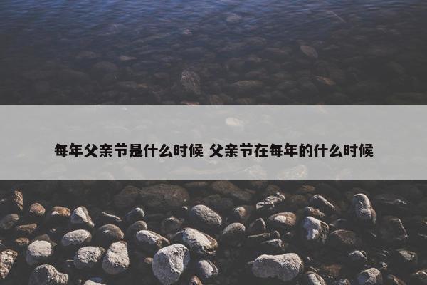 每年父亲节是什么时候 父亲节在每年的什么时候