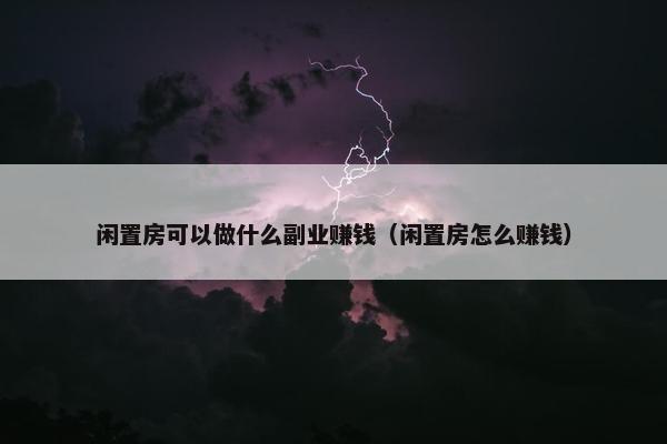 闲置房可以做什么副业赚钱（闲置房怎么赚钱）