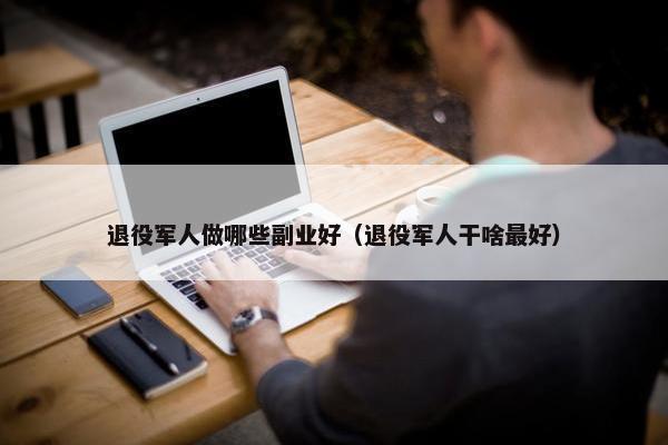 退役军人做哪些副业好（退役军人干啥最好）