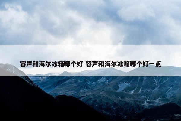 容声和海尔冰箱哪个好 容声和海尔冰箱哪个好一点