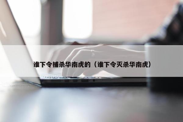 谁下令捕杀华南虎的（谁下令灭杀华南虎）