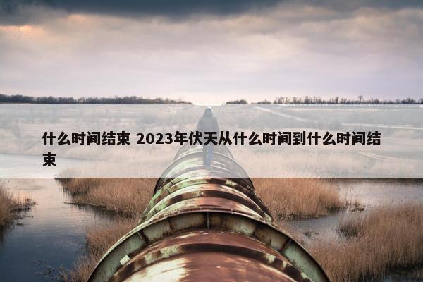 什么时间结束 2023年伏天从什么时间到什么时间结束