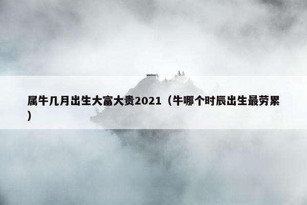 属牛几月出生大富大贵2021（牛哪个时辰出生最劳累）