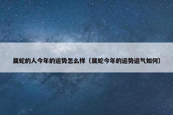 属蛇的人今年的运势怎么样（属蛇今年的运势运气如何）