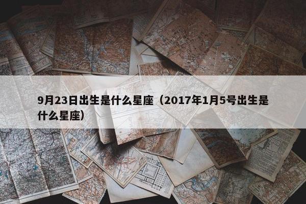 9月23日出生是什么星座（2017年1月5号出生是什么星座）