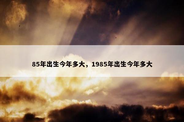 85年出生今年多大，1985年出生今年多大