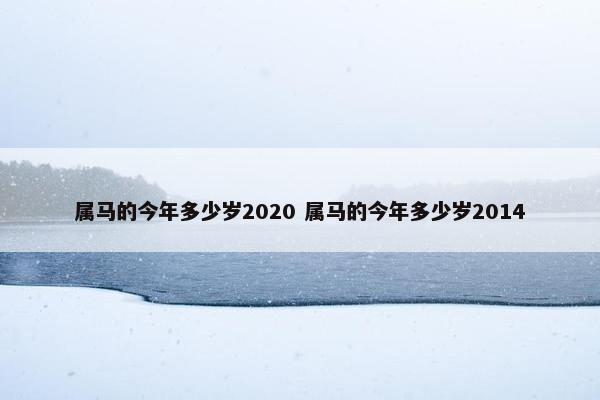 属马的今年多少岁2020 属马的今年多少岁2014