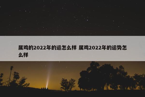 属鸡的2022年的运怎么样 属鸡2022年的运势怎么样