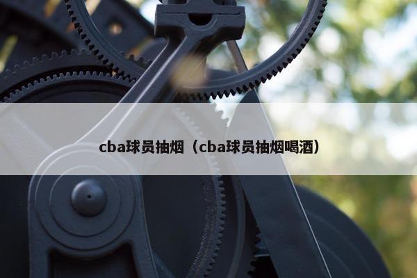 cba球员抽烟（cba球员抽烟喝酒）