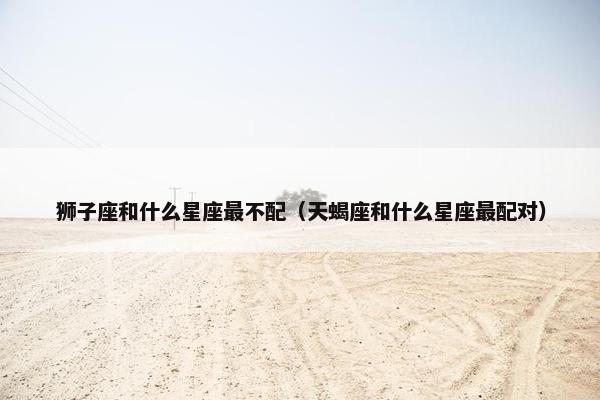 狮子座和什么星座最不配（天蝎座和什么星座最配对）