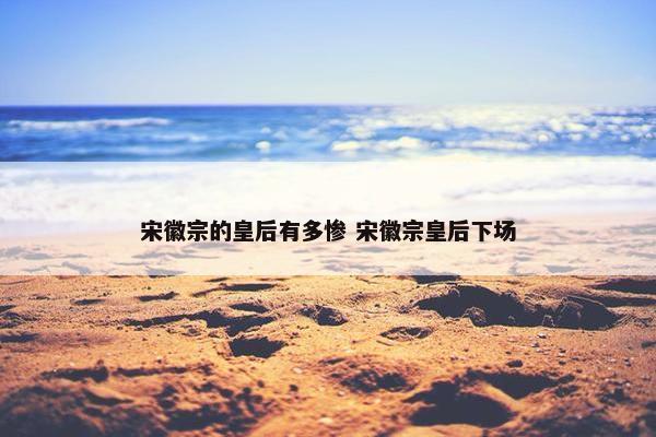 宋徽宗的皇后有多惨 宋徽宗皇后下场