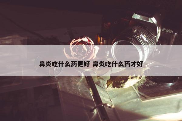 鼻炎吃什么药更好 鼻炎吃什么药才好