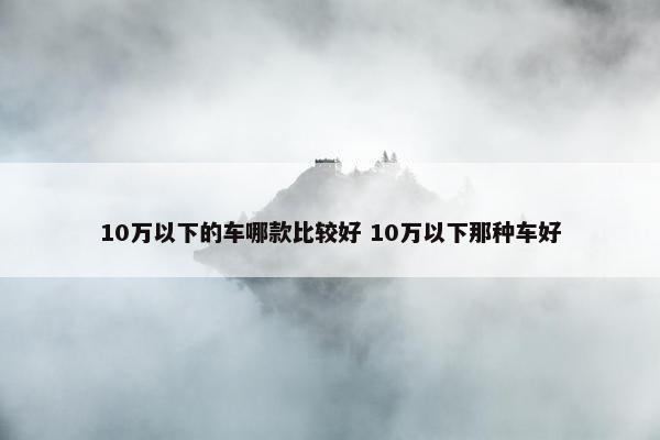 10万以下的车哪款比较好 10万以下那种车好