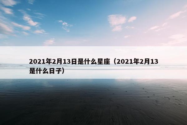 2021年2月13日是什么星座（2021年2月13是什么日子）