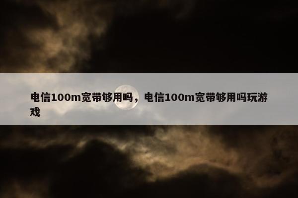 电信100m宽带够用吗，电信100m宽带够用吗玩游戏