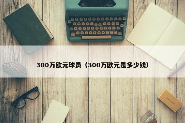 300万欧元球员（300万欧元是多少钱）