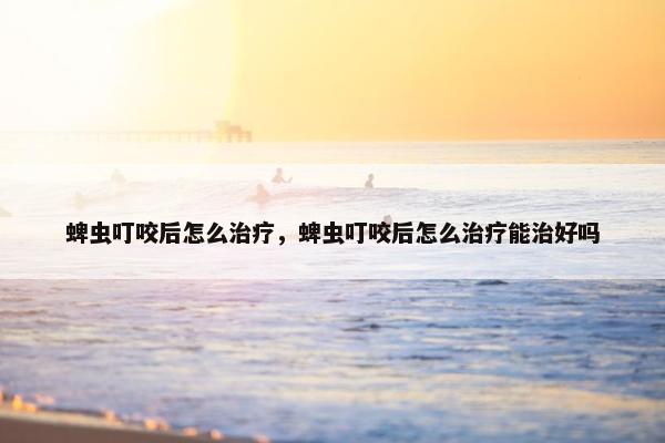 蜱虫叮咬后怎么治疗，蜱虫叮咬后怎么治疗能治好吗