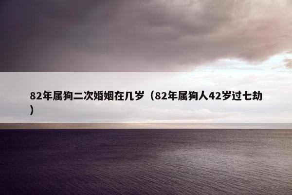 82年属狗二次婚姻在几岁（82年属狗人42岁过七劫）
