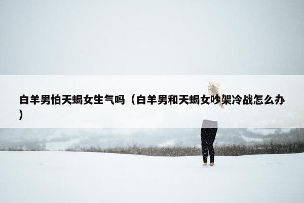 白羊男怕天蝎女生气吗（白羊男和天蝎女吵架冷战怎么办）