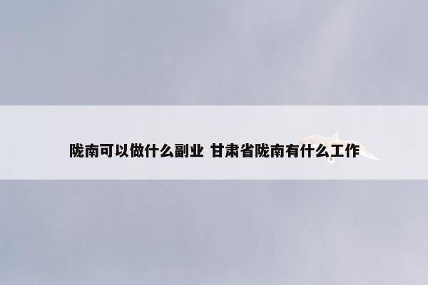 陇南可以做什么副业 甘肃省陇南有什么工作