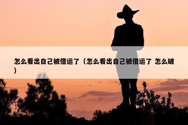 怎么看出自己被借运了（怎么看出自己被借运了 怎么破）