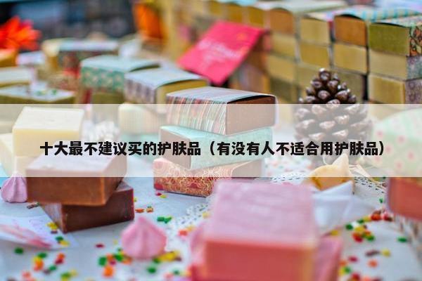 十大最不建议买的护肤品（有没有人不适合用护肤品）