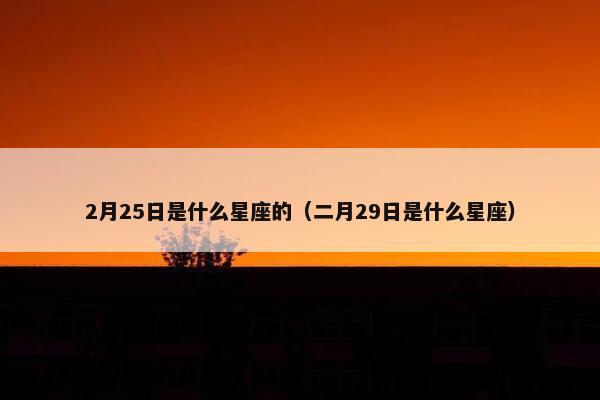 2月25日是什么星座的（二月29日是什么星座）