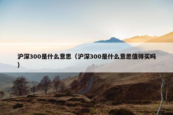 沪深300是什么意思（沪深300是什么意思值得买吗）