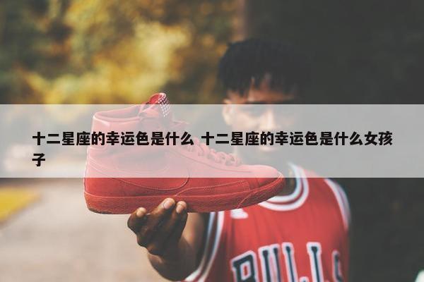 十二星座的幸运色是什么 十二星座的幸运色是什么女孩子