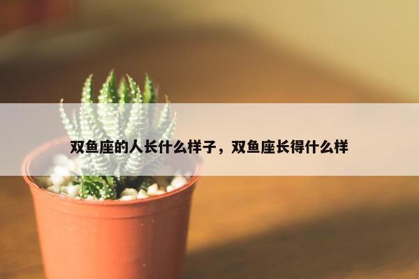 双鱼座的人长什么样子，双鱼座长得什么样