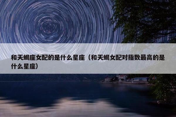 和天蝎座女配的是什么星座（和天蝎女配对指数最高的是什么星座）