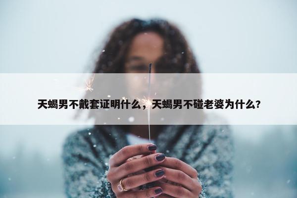 天蝎男不戴套证明什么，天蝎男不碰老婆为什么?