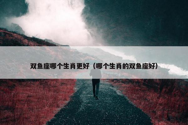 双鱼座哪个生肖更好（哪个生肖的双鱼座好）