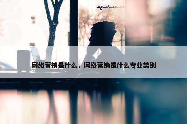 网络营销是什么，网络营销是什么专业类别