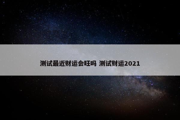 测试最近财运会旺吗 测试财运2021